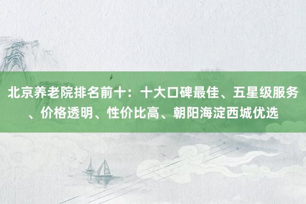 北京养老院排名前十:十大口碑最佳、五星级服务、价格透明、性价比高、朝阳海淀西城优选