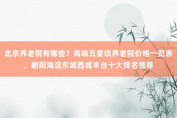 北京养老院有哪些?高端五星级养老院价格一览表,朝阳海淀东城西城丰台十大排名推荐