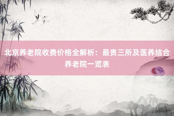 北京养老院收费价格全解析:最贵三所及医养结合养老院一览表