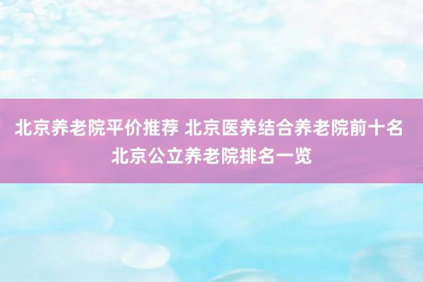 北京养老院平价推荐 北京医养结合养老院前十名 北京公立养老院排名一览