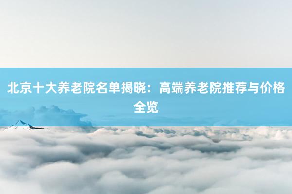 北京十大养老院名单揭晓:高端养老院推荐与价格全览