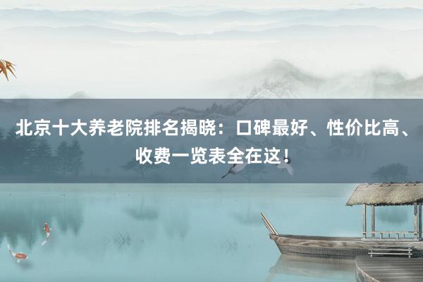 北京十大养老院排名揭晓:口碑最好、性价比高、收费一览表全在这!
