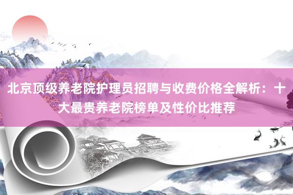 北京顶级养老院护理员招聘与收费价格全解析:十大最贵养老院榜单及性价比推荐