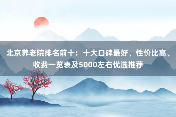 北京养老院排名前十:十大口碑最好、性价比高、收费一览表及5000左右优选推荐