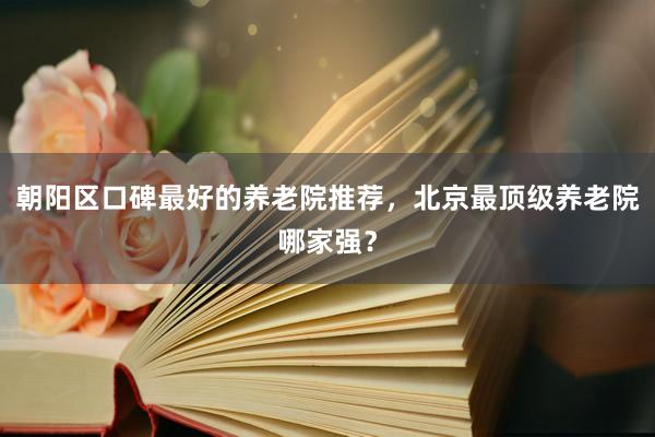 朝阳区口碑最好的养老院推荐,北京最顶级养老院哪家强?