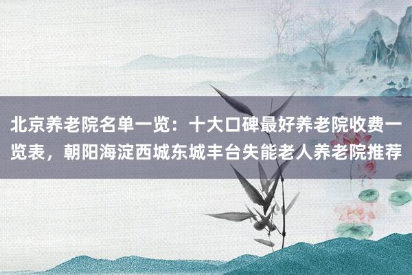 北京养老院名单一览：十大口碑最好养老院收费一览表，朝阳海淀西城东城丰台失能老人养老院推荐