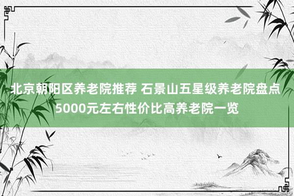 北京朝阳区养老院推荐 石景山五星级养老院盘点 5000元左右性价比高养老院一览