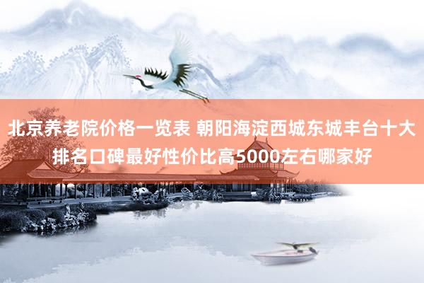 北京养老院价格一览表 朝阳海淀西城东城丰台十大排名口碑最好性价比高5000左右哪家好