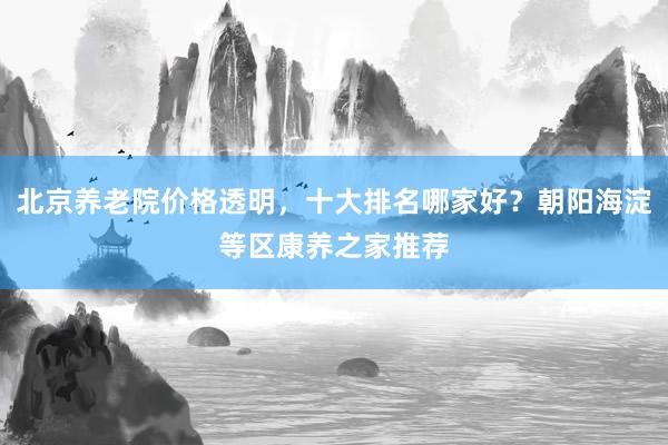 北京养老院价格透明，十大排名哪家好？朝阳海淀等区康养之家推荐