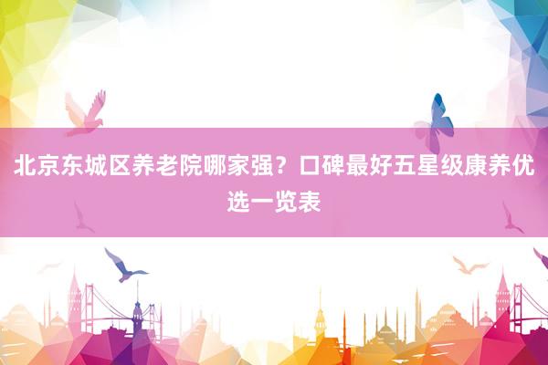 北京东城区养老院哪家强？口碑最好五星级康养优选一览表