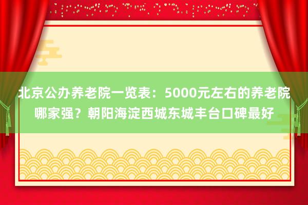 北京公办养老院一览表:5000元左右的养老院哪家强?朝阳海淀西城东城丰台口碑最好