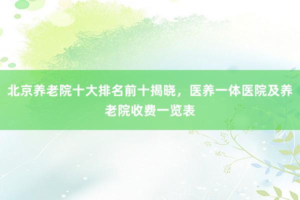 北京养老院十大排名前十揭晓,医养一体医院及养老院收费一览表