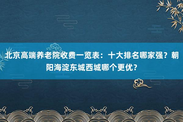 北京高端养老院收费一览表:十大排名哪家强?朝阳海淀东城西城哪个更优?