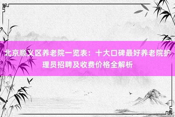 北京顺义区养老院一览表:十大口碑最好养老院护理员招聘及收费价格全解析