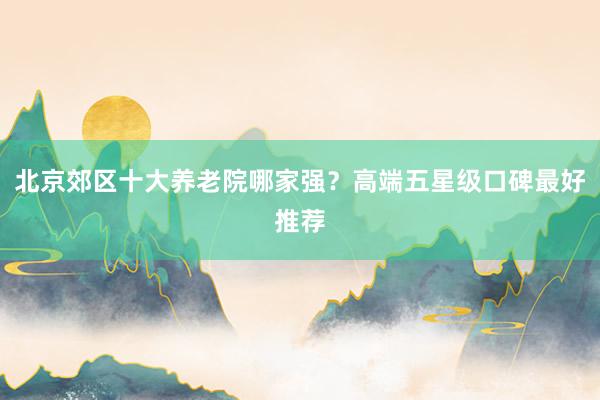 北京郊区十大养老院哪家强?高端五星级口碑最好推荐