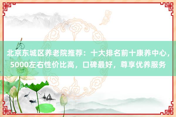 北京东城区养老院推荐:十大排名前十康养中心,5000左右性价比高,口碑最好,尊享优养服务