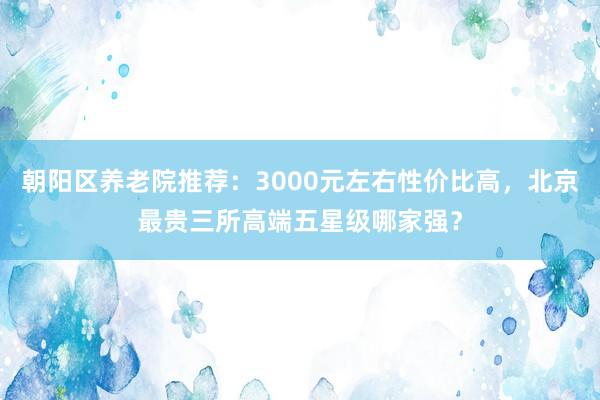 朝阳区养老院推荐:3000元左右性价比高,北京最贵三所高端五星级哪家强?