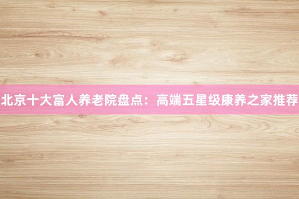 北京十大富人养老院盘点:高端五星级康养之家推荐