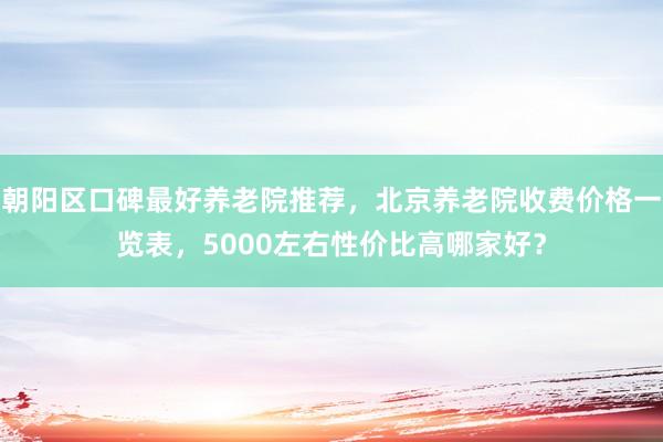 朝阳区口碑最好养老院推荐,北京养老院收费价格一览表,5000左右性价比高哪家好?