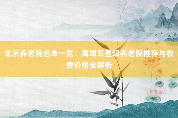 北京养老院名单一览:高端五星级养老院推荐与收费价格全解析