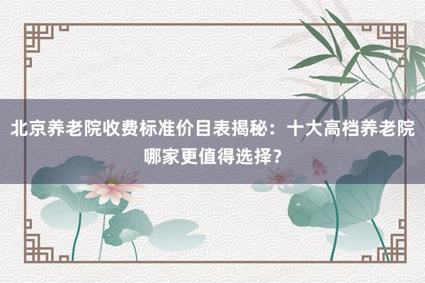 北京养老院收费标准价目表揭秘:十大高档养老院哪家更值得选择?