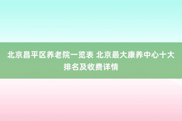 北京昌平区养老院一览表 北京最大康养中心十大排名及收费详情