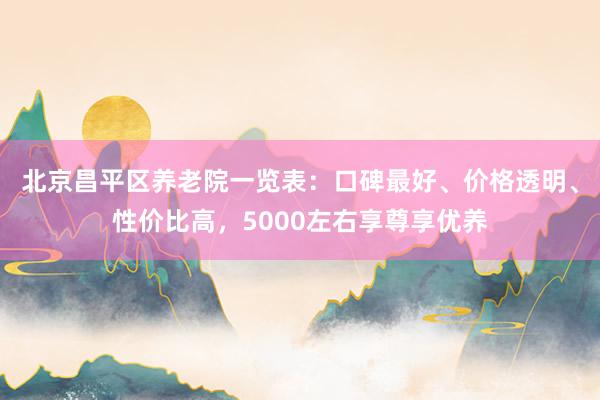 北京昌平区养老院一览表:口碑最好、价格透明、性价比高,5000左右享尊享优养