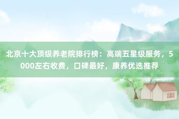 北京十大顶级养老院排行榜:高端五星级服务,5000左右收费,口碑最好,康养优选推荐