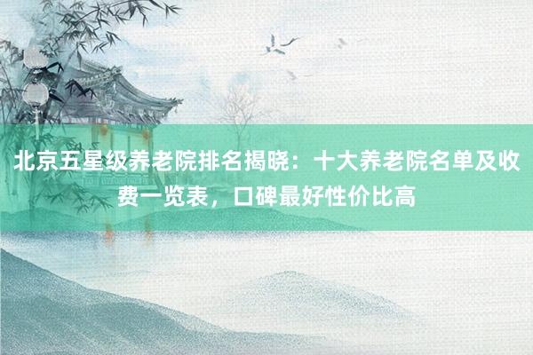 北京五星级养老院排名揭晓:十大养老院名单及收费一览表,口碑最好性价比高