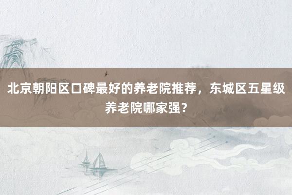 北京朝阳区口碑最好的养老院推荐,东城区五星级养老院哪家强?