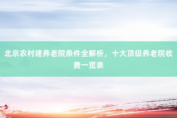 北京农村建养老院条件全解析,十大顶级养老院收费一览表