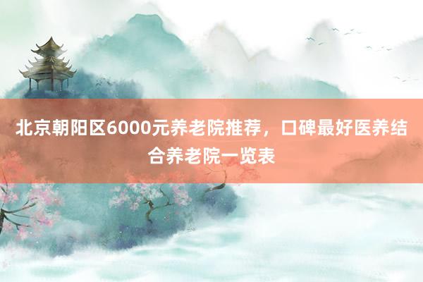 北京朝阳区6000元养老院推荐,口碑最好医养结合养老院一览表