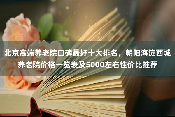 北京高端养老院口碑最好十大排名,朝阳海淀西城养老院价格一览表及5000左右性价比推荐