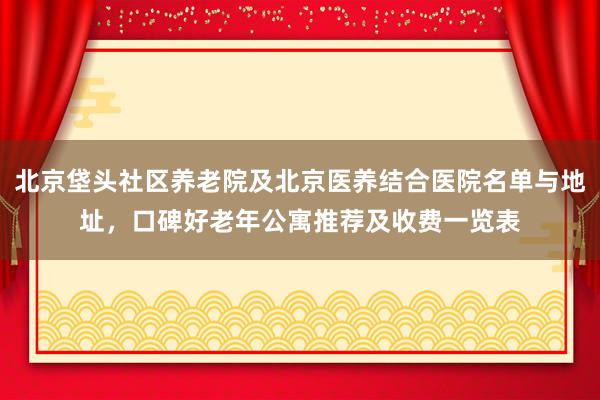 北京垡头社区养老院及北京医养结合医院名单与地址,口碑好老年公寓推荐及收费一览表