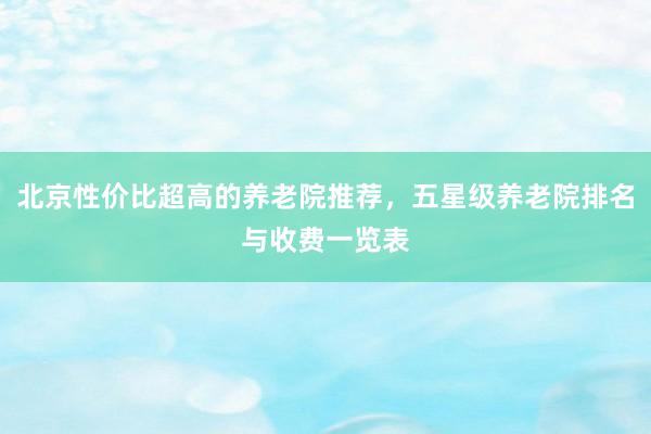 北京性价比超高的养老院推荐,五星级养老院排名与收费一览表