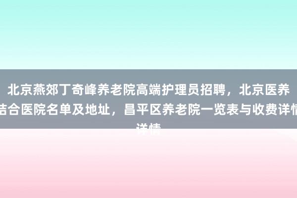 北京燕郊丁奇峰养老院高端护理员招聘,北京医养结合医院名单及地址,昌平区养老院一览表与收费详情