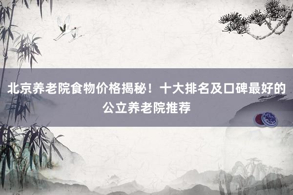 北京养老院食物价格揭秘!十大排名及口碑最好的公立养老院推荐