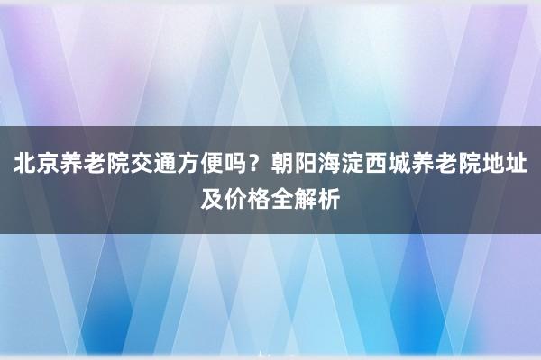 北京养老院交通方便吗?朝阳海淀西城养老院地址及价格全解析