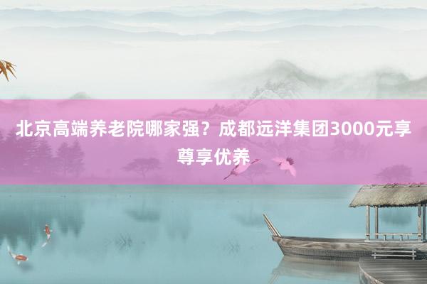 北京高端养老院哪家强?成都远洋集团3000元享尊享优养