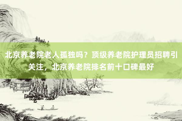 北京养老院老人孤独吗?顶级养老院护理员招聘引关注,北京养老院排名前十口碑最好