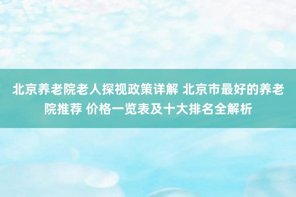 北京养老院老人探视政策详解 北京市最好的养老院推荐 价格一览表及十大排名全解析