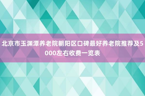 北京市玉渊潭养老院朝阳区口碑最好养老院推荐及5000左右收费一览表