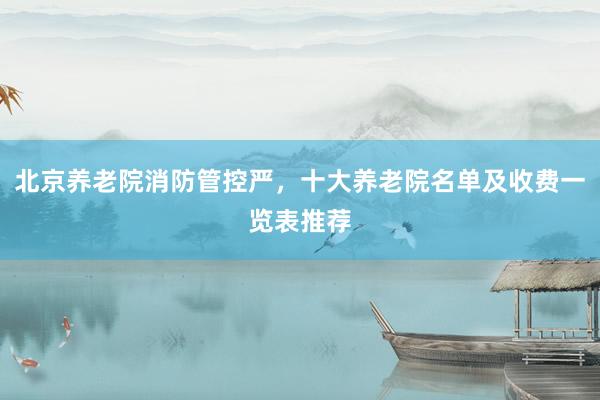 北京养老院消防管控严,十大养老院名单及收费一览表推荐