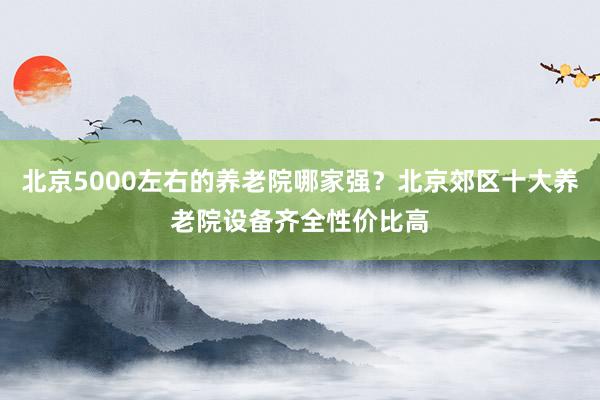 北京5000左右的养老院哪家强?北京郊区十大养老院设备齐全性价比高