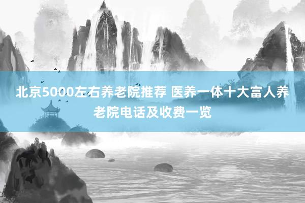 北京5000左右养老院推荐 医养一体十大富人养老院电话及收费一览