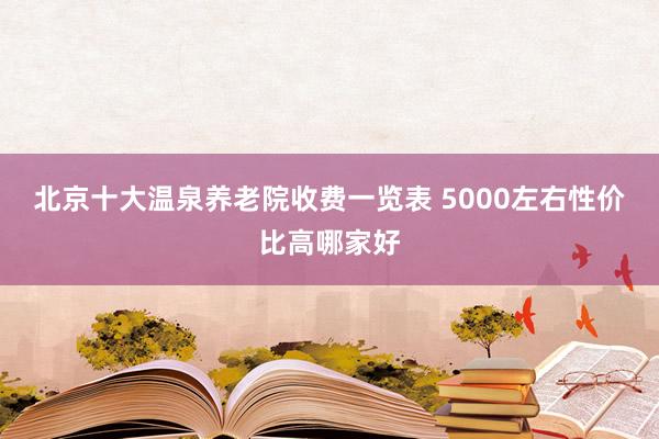 北京十大温泉养老院收费一览表 5000左右性价比高哪家好