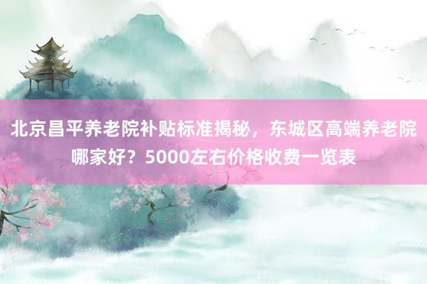 北京昌平养老院补贴标准揭秘,东城区高端养老院哪家好?5000左右价格收费一览表