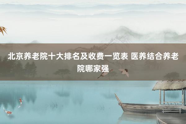 北京养老院十大排名及收费一览表 医养结合养老院哪家强