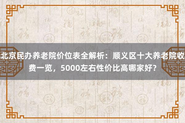 北京民办养老院价位表全解析:顺义区十大养老院收费一览,5000左右性价比高哪家好?