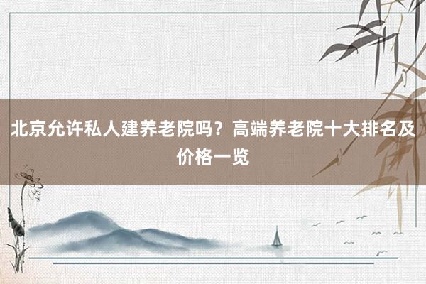 北京允许私人建养老院吗?高端养老院十大排名及价格一览